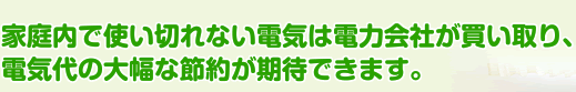家庭内で使い切れない電機は電力会社が買い取り、電気代の大幅な節約が期待できます。
