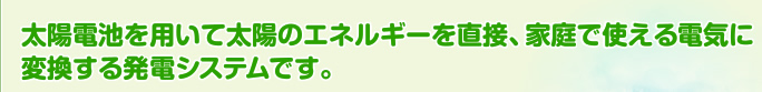 太陽電池を用いて太陽のエネルギーを直接、家庭で使える電気に変換する発電システムです。